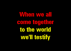 When we all
come together

to the world
we'll testify