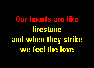 Our hearts are like
firestone

and when they strike
we feel the love