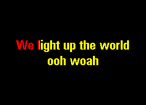 We light up the world

ooh woah