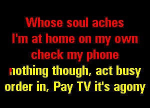 Whose soul aches
I'm at home on my own
check my phone
nothing though, act busy
order in, Pay TV it's agony