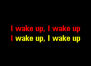 I wake up. I wake up

I wake up. I wake up