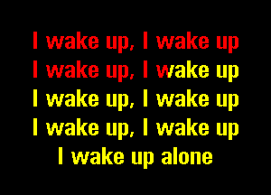 I wake up, I wake up

I wake up, I wake up

I wake up, I wake up

I wake up, I wake up
I wake up alone