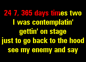24 7, 365 days times two
I was contemplatin'
gettin' on stage
iust to go back to the hood
see my enemy and say