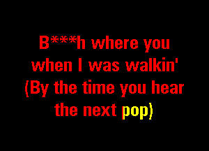 Beweh where you
when I was walkin'

(By the time you hear
the next pop)