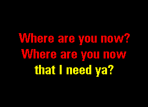 Where are you now?

Where are you now
that I need ya?