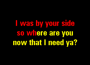 l was by your side

so where are you
now that I need ya?