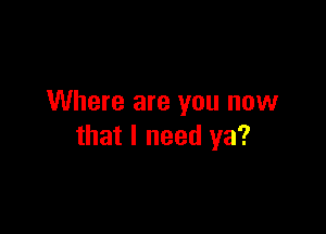 Where are you now

that I need ya?