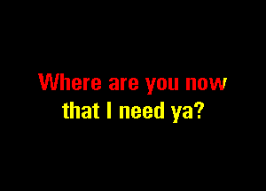 Where are you now

that I need ya?