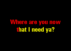 Where are you now

that I need ya?