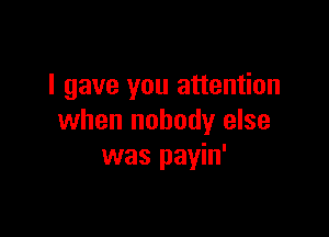 I gave you attention

when nobody else
was payin'