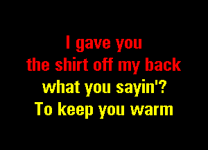 I gave you
the shirt off my back

what you sayin'?
To keep you warm