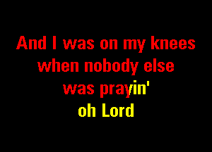 And I was on my knees
when nobody else

was prayin'
oh Lord