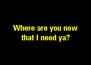 Where are you now

that I need ya?