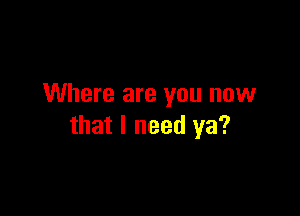 Where are you now

that I need ya?