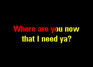 Where are you now

that I need ya?