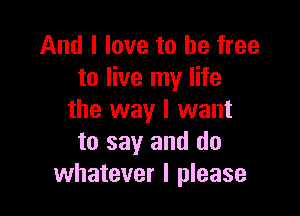 And I love to be free
to live my life

the way I want
to say and do
whatever I please