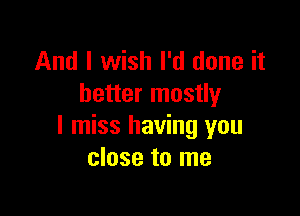 And I wish I'd done it
better mostly

I miss having you
close to me