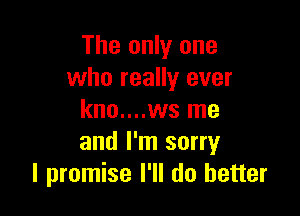 The only one
who really ever

kno....ws me
and I'm sorry
I promise I'll do better