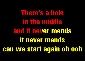 There's a hole
in the middle
and it never mends
it never mends
can we start again oh ooh