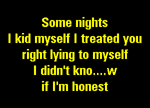 Some nights
I kid myself I treated you

right lying to myself
I didn't kno....w
if I'm honest