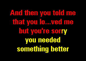 And then you told me
that you Io...ved me

but you're sorry
you needed
something better