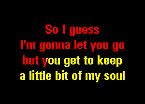 So I guess
I'm gonna let you go

but you get to keep
a little bit of my soul