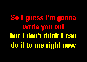 So I guess I'm gonna
write you out

but I don't think I can
do it to me right now