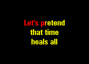 Let's pretend

that time
heals all