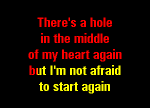 There's a hole
in the middle

of my heart again
but I'm not afraid
to start again