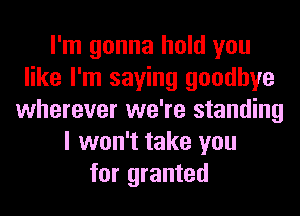 I'm gonna hold you
like I'm saying goodbye
wherever we're standing
I won't take you
for granted