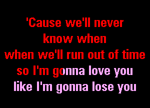 'Cause we'll never
know when
when we'll run out of time
so I'm gonna love you
like I'm gonna lose you