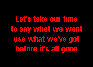 Let's take our time
to say what we want

use what we've got
before it's all gone