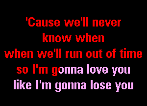 'Cause we'll never
know when
when we'll run out of time
so I'm gonna love you
like I'm gonna lose you