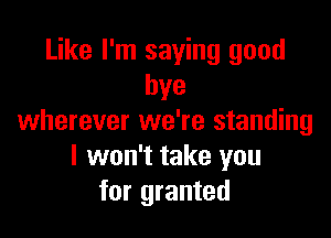 Like I'm saying good
bye

wherever we're standing
I won't take you
for granted