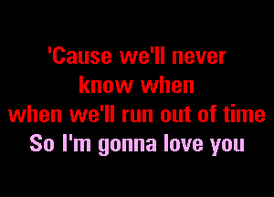 'Cause we'll never
know when

when we'll run out of time
So I'm gonna love you