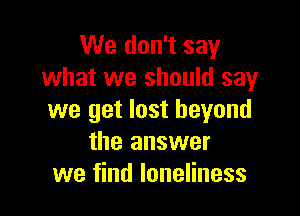 We don't say
what we should say

we get lost beyond
the answer
we find loneliness