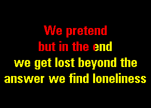 We pretend
but in the end

we get lost beyond the
answer we find loneliness