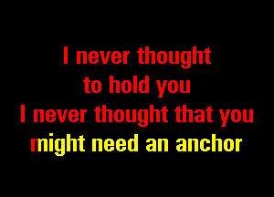 I never thought
to hold you

I never thought that you
might need an anchor