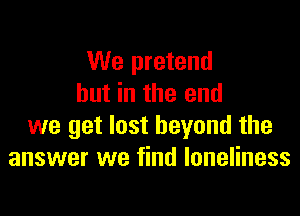We pretend
but in the end

we get lost beyond the
answer we find loneliness