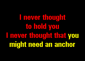 I never thought
to hold you

I never thought that you
might need an anchor