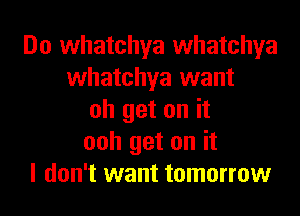 Do whatchya whatchya
whatchya want
oh get on it
ooh get on it
I don't want tomorrow