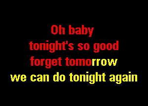 Oh baby
tonight's so good

forget tomorrow
we can do tonight again