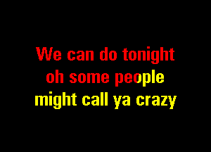 We can do tonight

oh some people
might call ya crazyr
