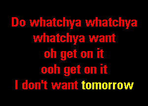 Do whatchya whatchya
whatchya want
oh get on it
ooh get on it
I don't want tomorrow