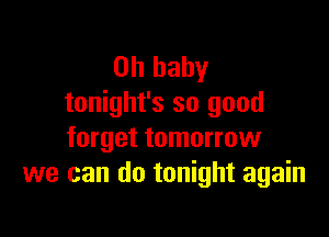 Oh baby
tonight's so good

forget tomorrow
we can do tonight again