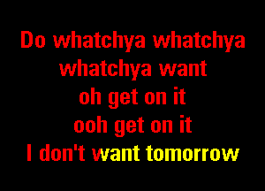 Do whatchya whatchya
whatchya want
oh get on it
ooh get on it
I don't want tomorrow