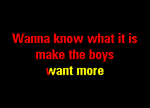 Wanna know what it is

make the boys
want more