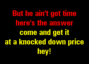 But he ain't got time
here's the answer

came and get it
at a knocked down price
hey!