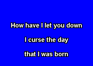 How have I let you down

I curse the day

that I was born