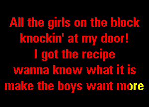 All the girls on the block
knockin' at my door!
I got the recipe
wanna know what it is
make the boys want more